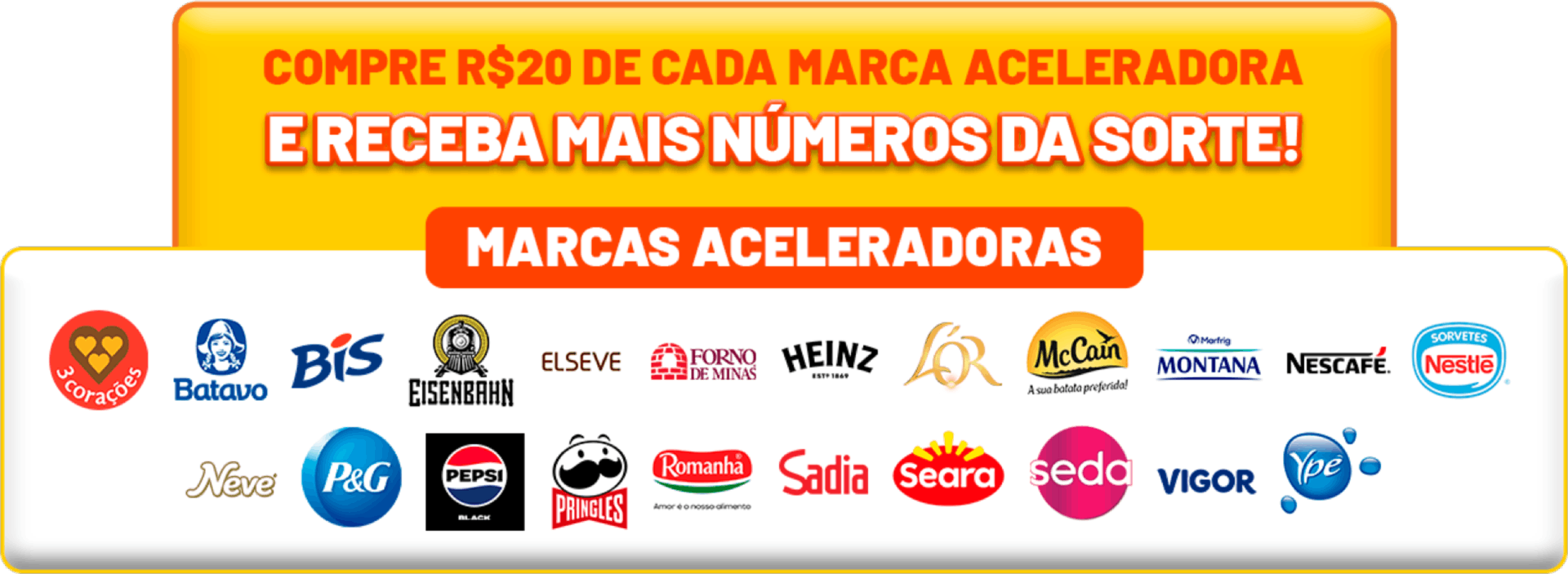 Compre R$ 20 de cada marca aceleradora e receba mais números da sorte! Marcas aceleradoras: 3 Corações, Batavo, Bis, Eisenbahn, Elseve, Forno de Minas, Heinz, Lor, McCain, Montana, Nescafé, Sorvetes Nestlé, Neve, P&G, Pepsi, Pringles, Romanha, Sadia, Seara, Seda, Vigor e Ypê.